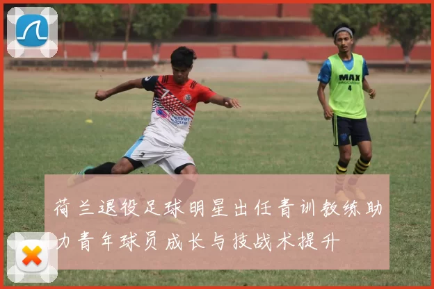 荷兰退役足球明星出任青训教练助力青年球员成长与技战术提升