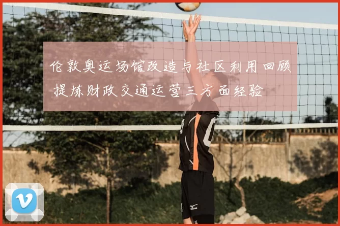 伦敦奥运场馆改造与社区利用回顾 提炼财政交通运营三方面经验