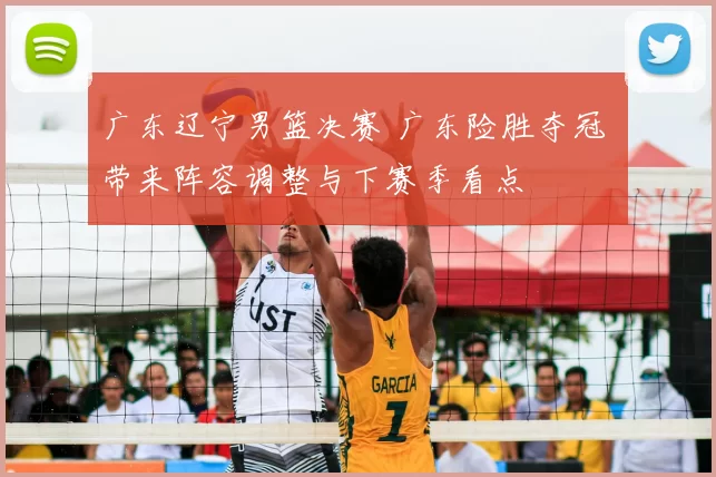 广东辽宁男篮决赛 广东险胜夺冠 带来阵容调整与下赛季看点