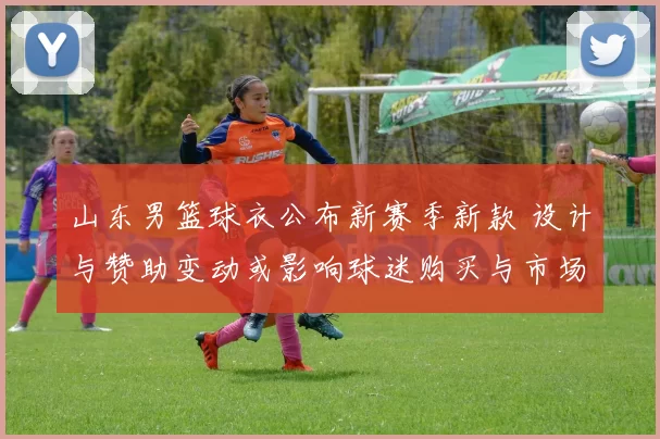 山东男篮球衣公布新赛季新款 设计与赞助变动或影响球迷购买与市场合作