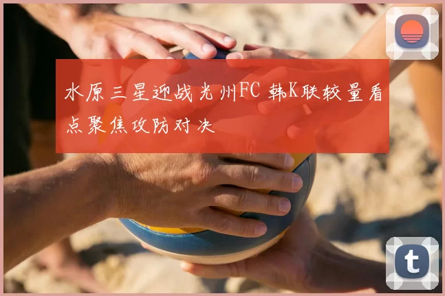 水原三星迎战光州FC 韩K联较量看点聚焦攻防对决