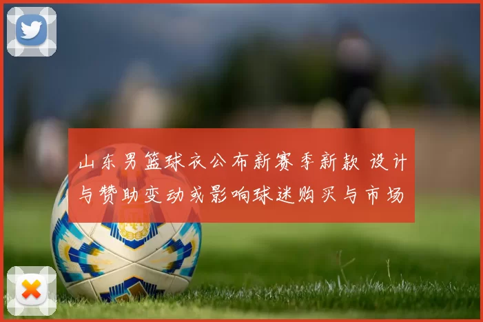 山东男篮球衣公布新赛季新款 设计与赞助变动或影响球迷购买与市场合作