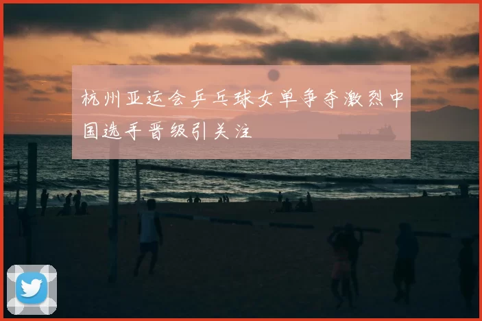 杭州亚运会乒乓球女单争夺激烈中国选手晋级引关注