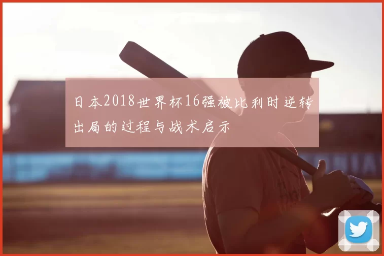 日本2018世界杯16强被比利时逆转出局的过程与战术启示