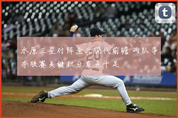 水原三星对阵全北现代前瞻 两队争夺联赛关键积分看点十足