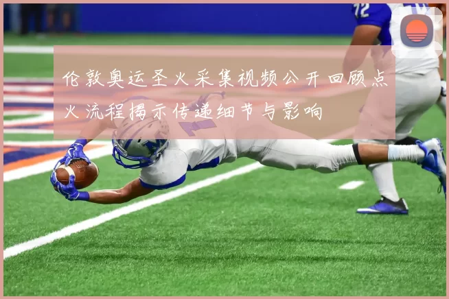 伦敦奥运圣火采集视频公开回顾点火流程揭示传递细节与影响