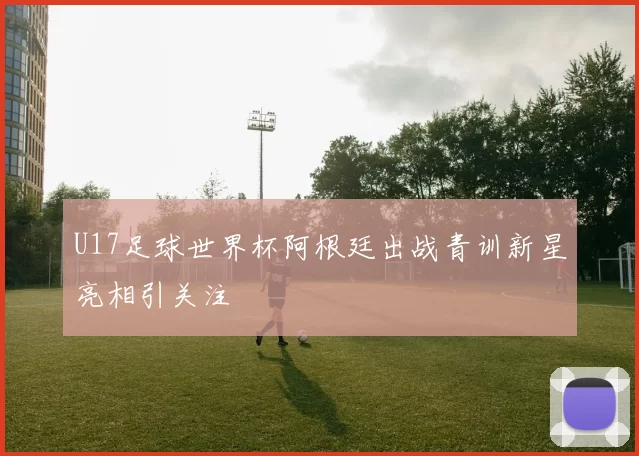 U17足球世界杯阿根廷出战青训新星亮相引关注
