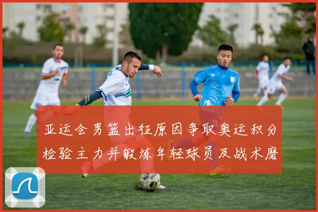 亚运会男篮出征原因争取奥运积分检验主力并锻炼年轻球员及战术磨合