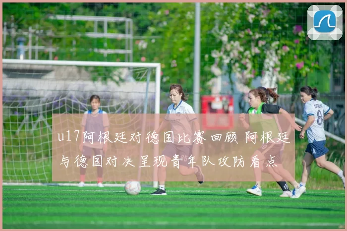 u17阿根廷对德国比赛回顾 阿根廷与德国对决呈现青年队攻防看点