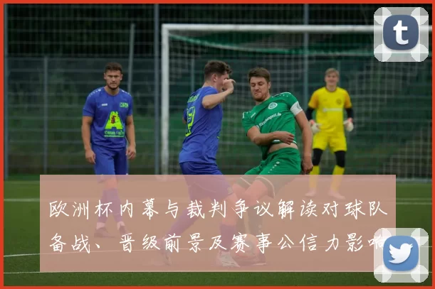 欧洲杯内幕与裁判争议解读对球队备战、晋级前景及赛事公信力影响