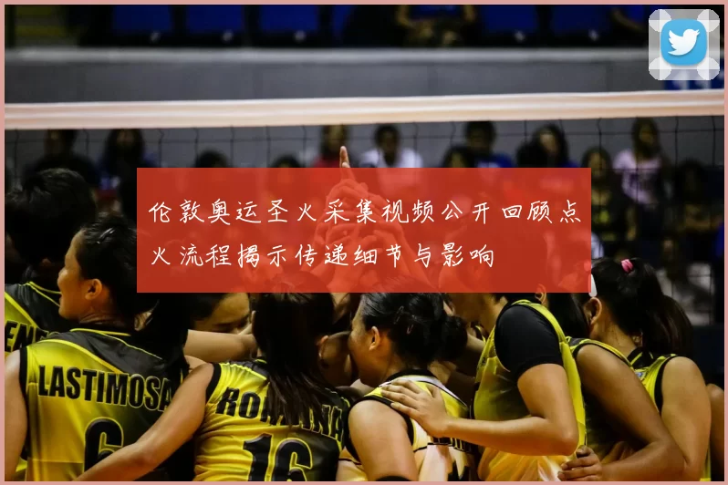 伦敦奥运圣火采集视频公开回顾点火流程揭示传递细节与影响