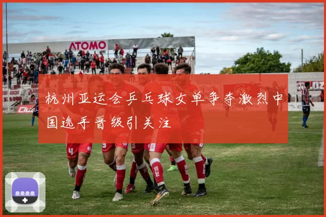 杭州亚运会乒乓球女单争夺激烈中国选手晋级引关注