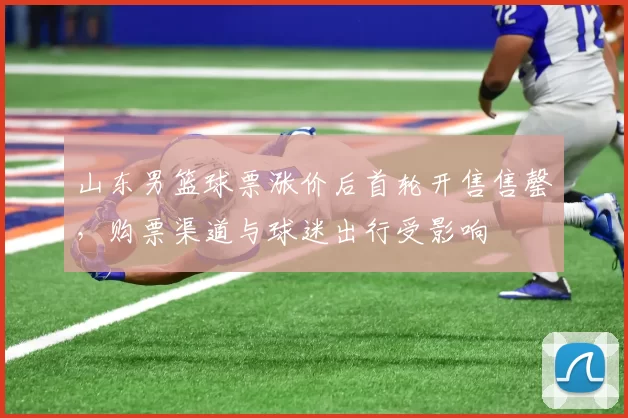 山东男篮球票涨价后首轮开售售罄，购票渠道与球迷出行受影响