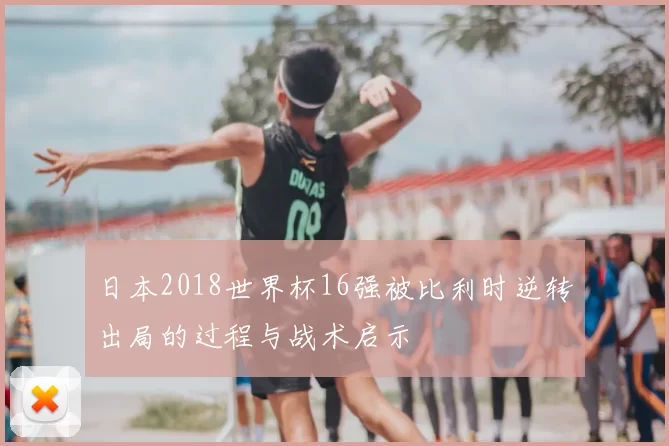 日本2018世界杯16强被比利时逆转出局的过程与战术启示