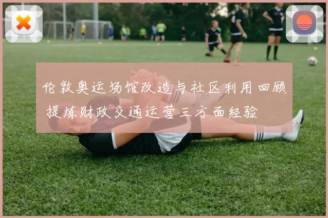 伦敦奥运场馆改造与社区利用回顾 提炼财政交通运营三方面经验