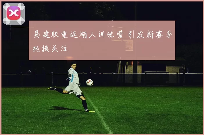 易建联重返湖人训练营 引发新赛季轮换关注