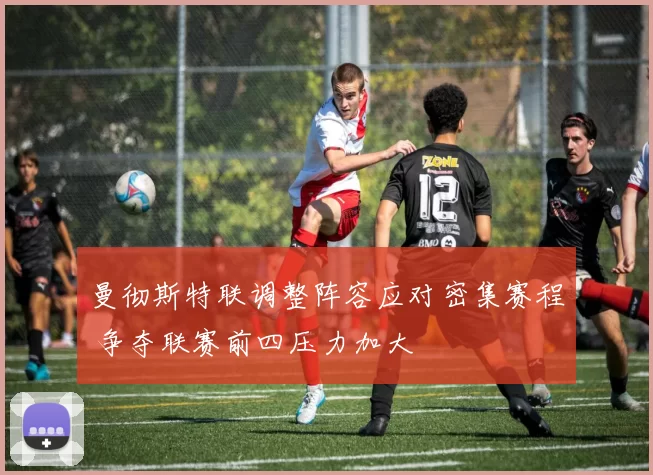 曼彻斯特联调整阵容应对密集赛程 争夺联赛前四压力加大