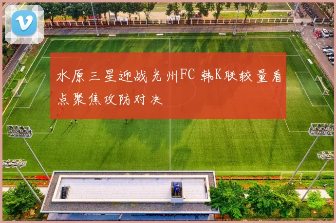 水原三星迎战光州FC 韩K联较量看点聚焦攻防对决