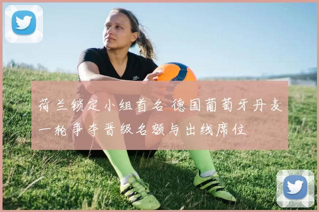 荷兰锁定小组首名 德国葡萄牙丹麦一轮争夺晋级名额与出线席位