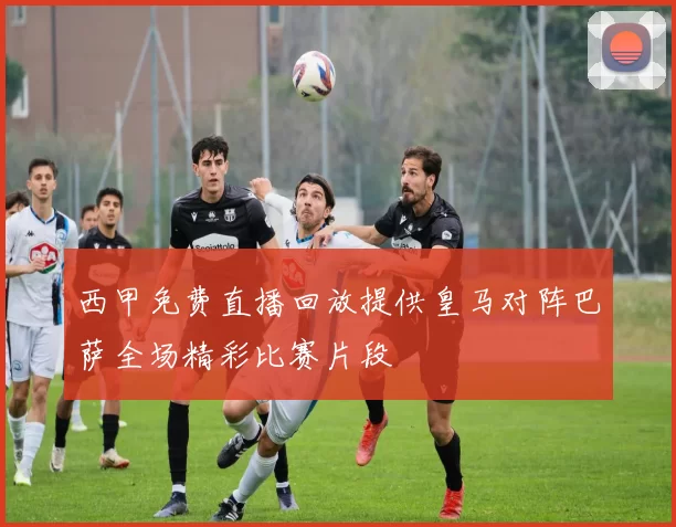 西甲免费直播回放提供皇马对阵巴萨全场精彩比赛片段