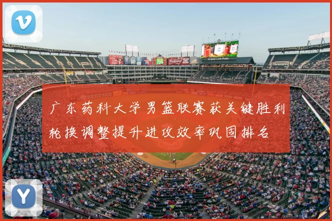 广东药科大学男篮联赛获关键胜利轮换调整提升进攻效率巩固排名