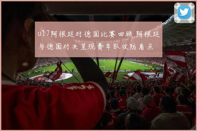 u17阿根廷对德国比赛回顾 阿根廷与德国对决呈现青年队攻防看点