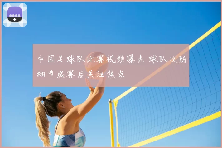 中国足球队比赛视频曝光 球队攻防细节成赛后关注焦点