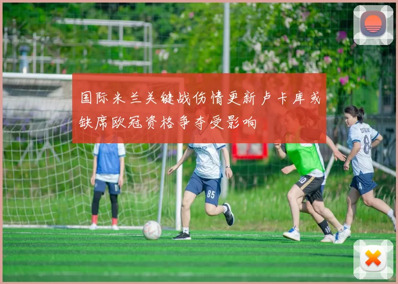 国际米兰关键战伤情更新卢卡库或缺席欧冠资格争夺受影响